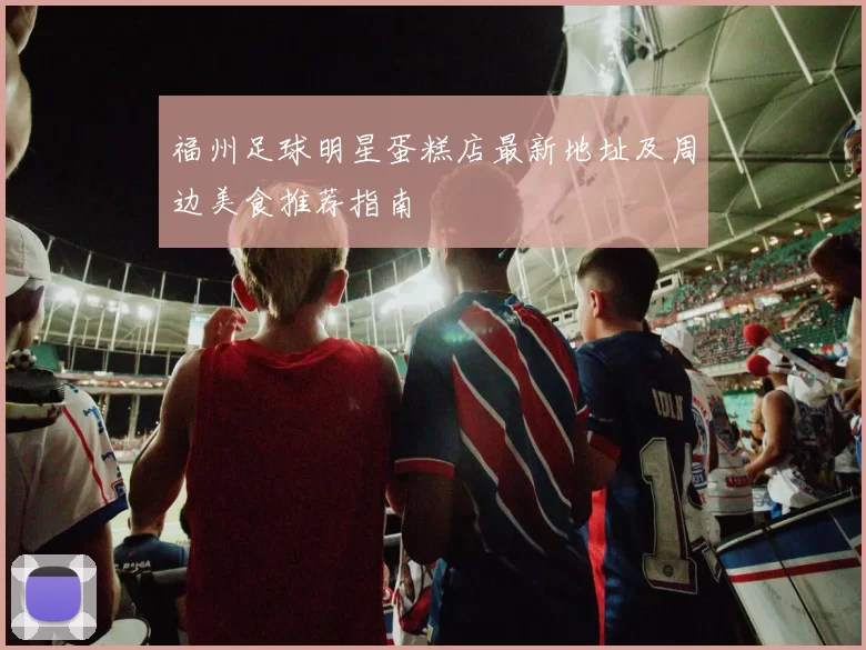 福州足球明星蛋糕店最新地址及周边美食推荐指南