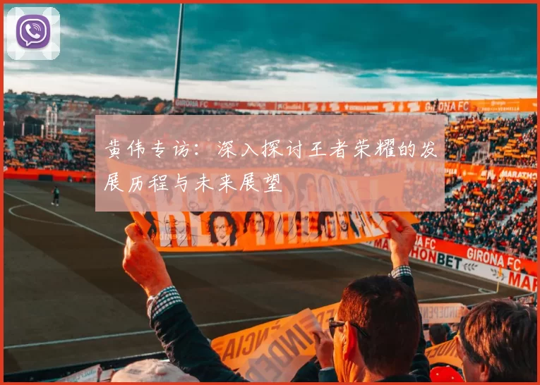 黄伟专访：深入探讨王者荣耀的发展历程与未来展望