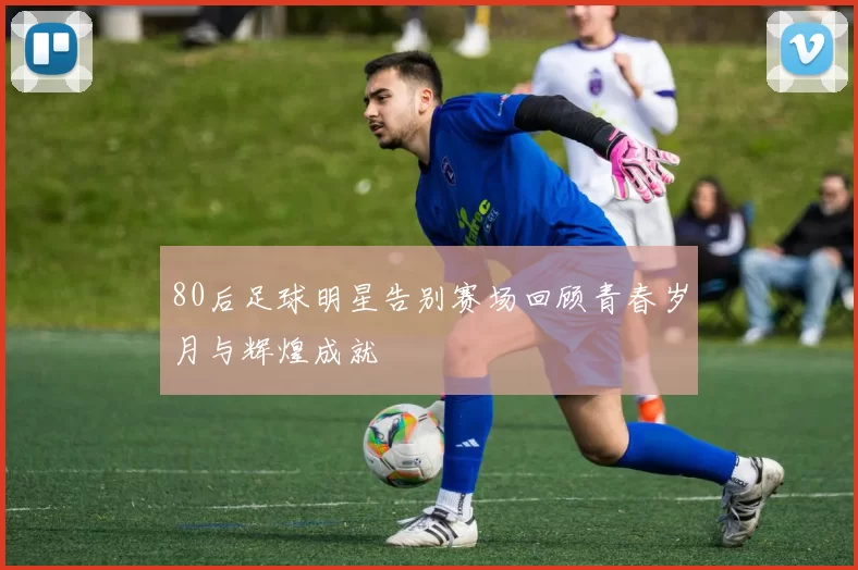 80后足球明星告别赛场回顾青春岁月与辉煌成就