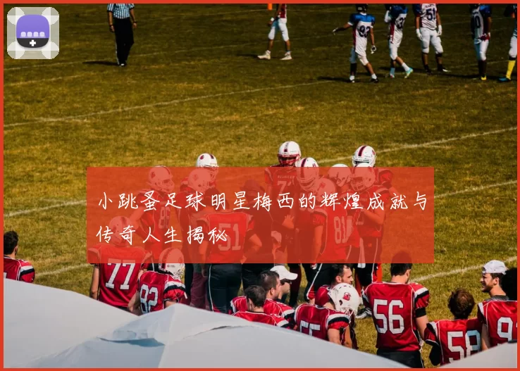 小跳蚤足球明星梅西的辉煌成就与传奇人生揭秘