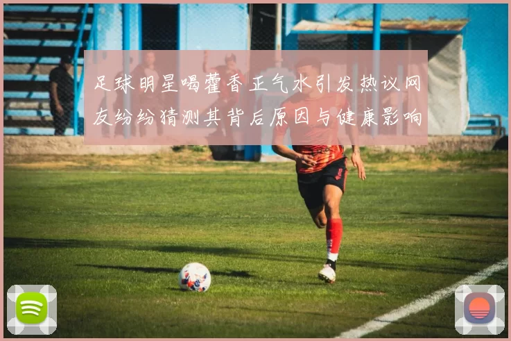 足球明星喝藿香正气水引发热议网友纷纷猜测其背后原因与健康影响