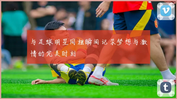 与足球明星同框瞬间记录梦想与激情的完美时刻