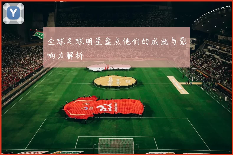 全球足球明星盘点他们的成就与影响力解析