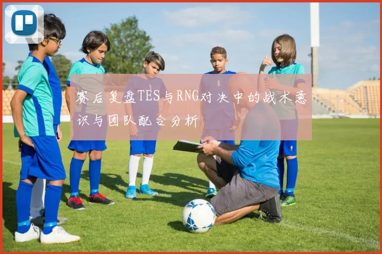 赛后复盘TES与RNG对决中的战术意识与团队配合分析