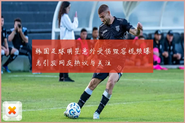 韩国足球明星意外受伤毁容视频曝光引发网友热议与关注