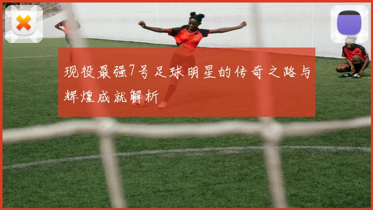 现役最强7号足球明星的传奇之路与辉煌成就解析