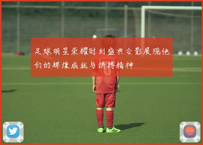 足球明星荣耀时刻盛典合影展现他们的辉煌成就与拼搏精神