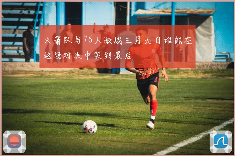 火箭队与76人激战三月九日谁能在这场对决中笑到最后