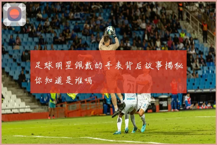 足球明星佩戴的手表背后故事揭秘你知道是谁吗