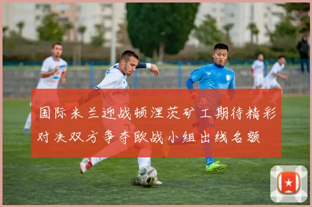 国际米兰迎战顿涅茨矿工期待精彩对决双方争夺欧战小组出线名额
