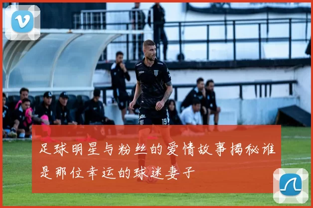 足球明星与粉丝的爱情故事揭秘谁是那位幸运的球迷妻子
