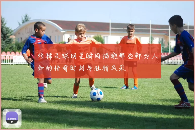 珍稀足球明星瞬间揭晓那些鲜为人知的传奇时刻与独特风采