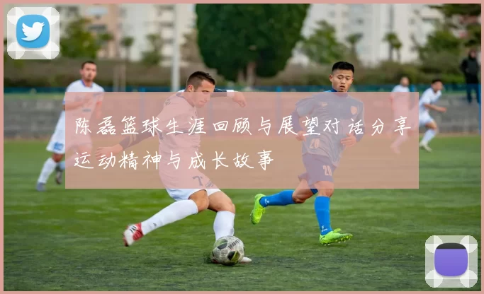 陈磊篮球生涯回顾与展望对话分享运动精神与成长故事