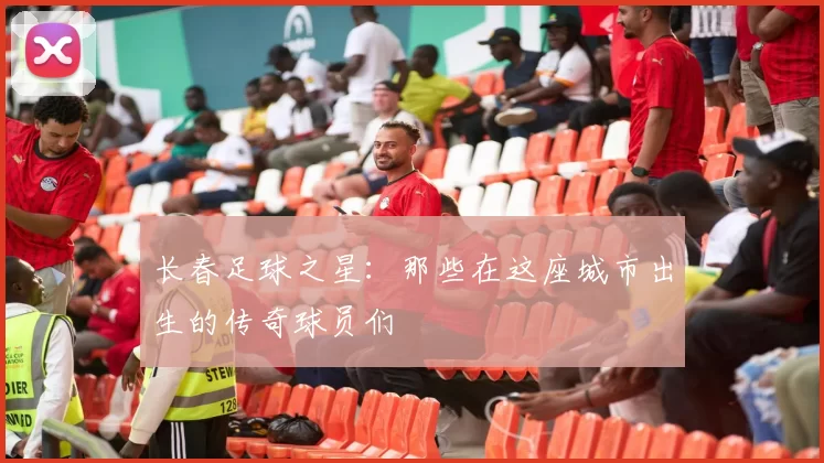 长春足球之星：那些在这座城市出生的传奇球员们