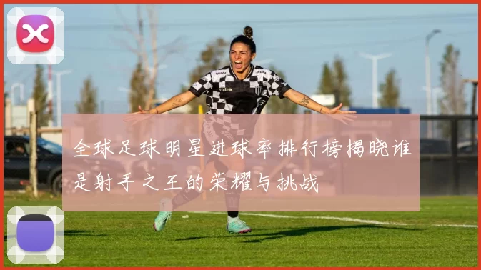 全球足球明星进球率排行榜揭晓谁是射手之王的荣耀与挑战
