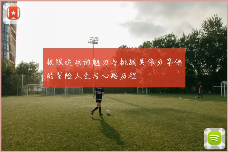 极限运动的魅力与挑战吴伟分享他的冒险人生与心路历程