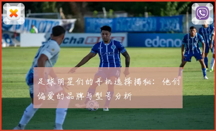 足球明星们的手机选择揭秘：他们偏爱的品牌与型号分析