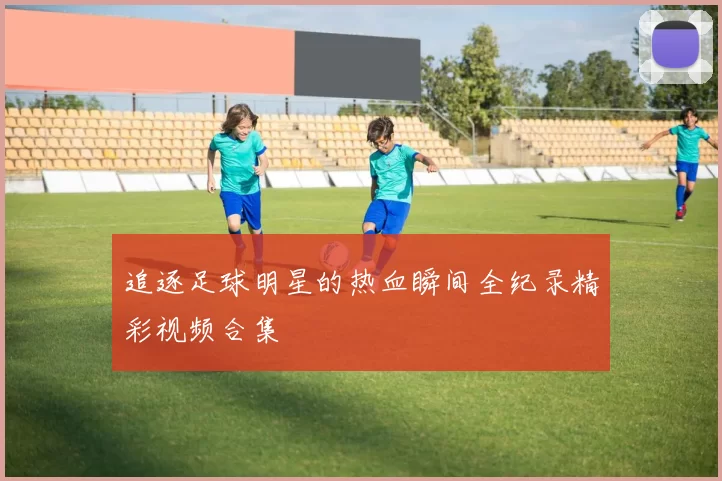 追逐足球明星的热血瞬间全纪录精彩视频合集