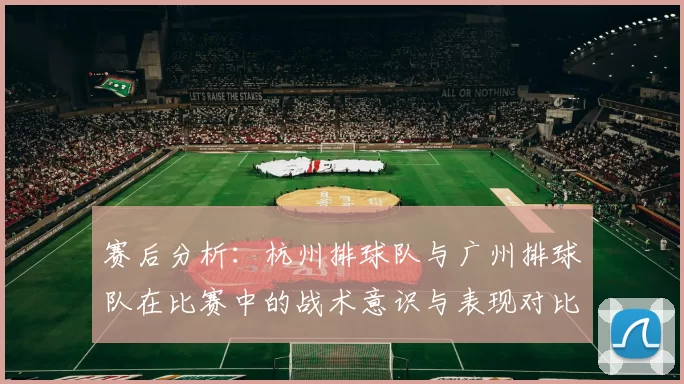 赛后分析：杭州排球队与广州排球队在比赛中的战术意识与表现对比