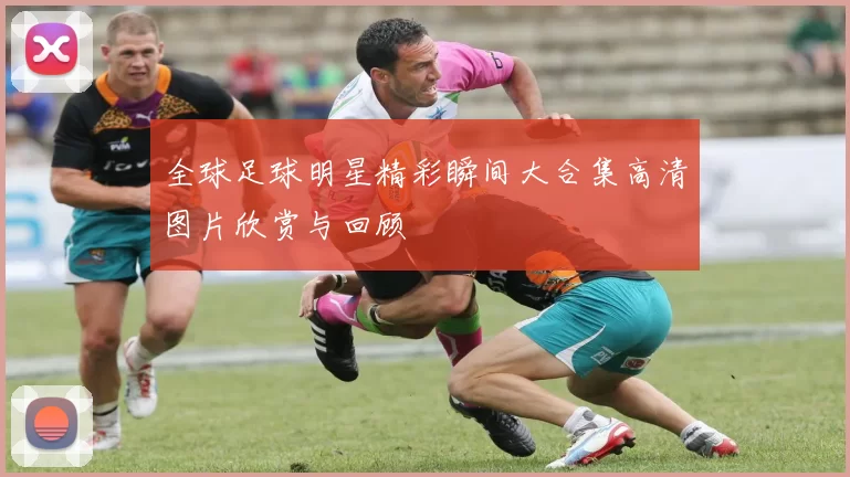 全球足球明星精彩瞬间大合集高清图片欣赏与回顾