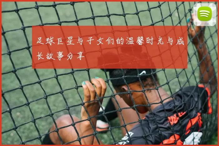 足球巨星与子女们的温馨时光与成长故事分享