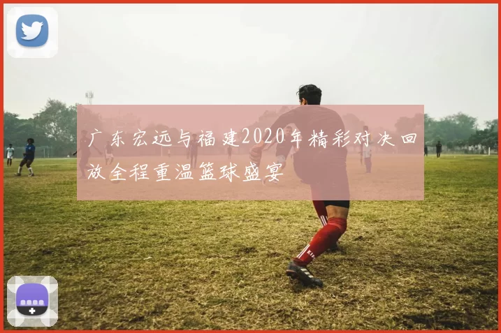 广东宏远与福建2020年精彩对决回放全程重温篮球盛宴